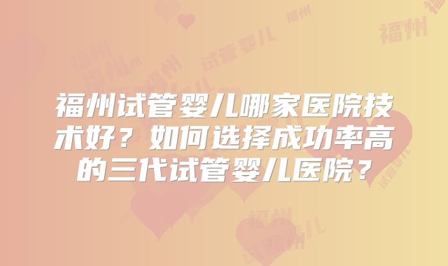 福州试管婴儿哪家医院技术好?如何选择成功率高的三代试管婴儿医院?