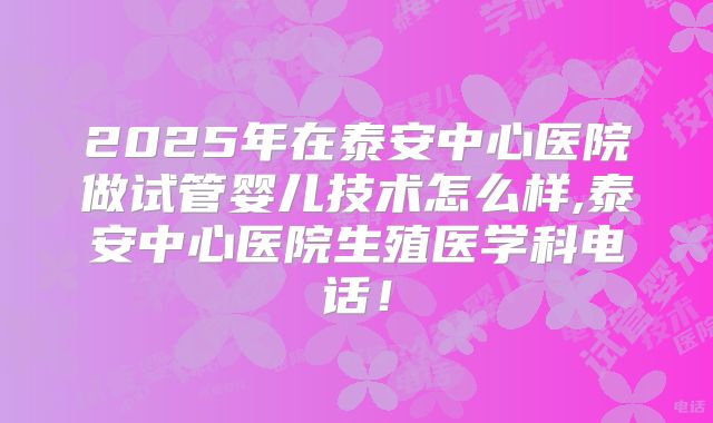 2025年在泰安中心医院做试管婴儿技术怎么样,泰安中心医院生殖医学科电话！