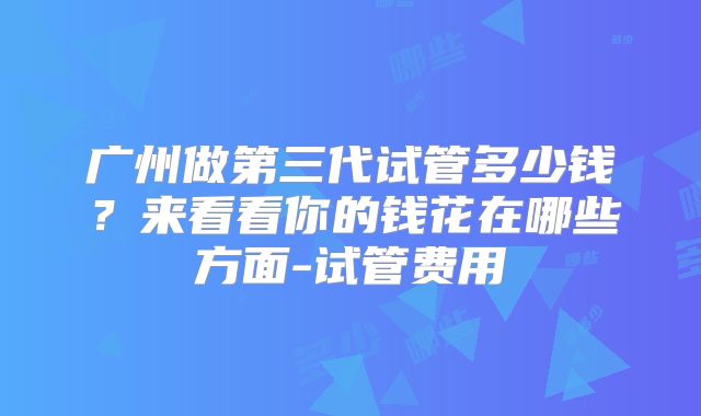 广州做第三代试管多少钱？来看看你的钱花在哪些方面-试管费用