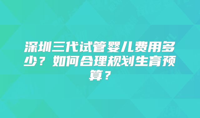 深圳三代试管婴儿费用多少？如何合理规划生育预算？