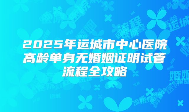 2025年运城市中心医院高龄单身无婚姻证明试管流程全攻略