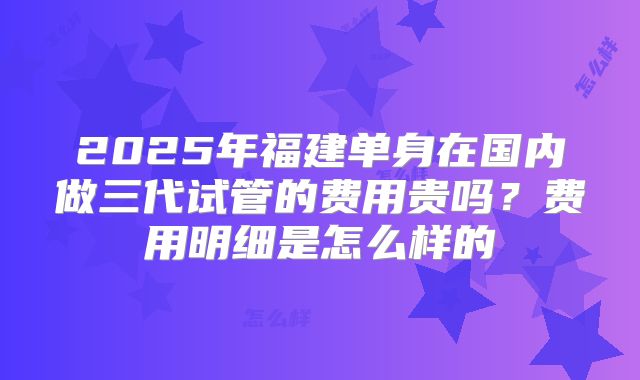 2025年福建单身在国内做三代试管的费用贵吗？费用明细是怎么样的