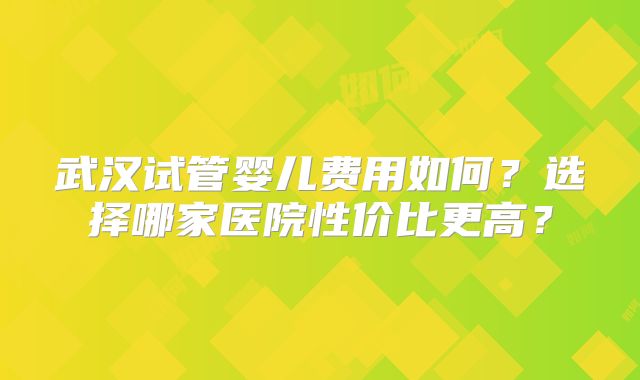 武汉试管婴儿费用如何？选择哪家医院性价比更高？