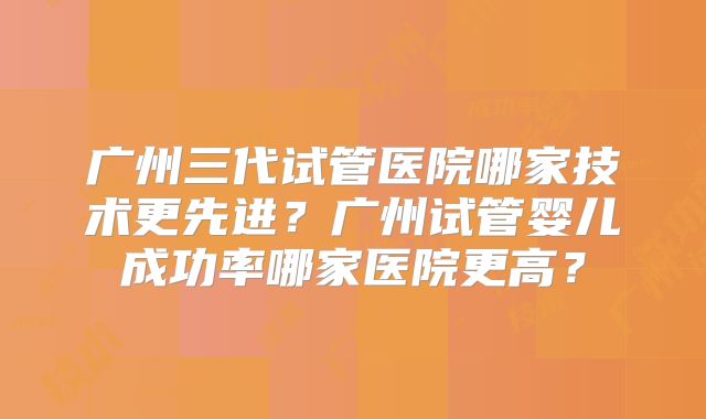 广州三代试管医院哪家技术更先进?广州试管婴儿成功率哪家医院更高?