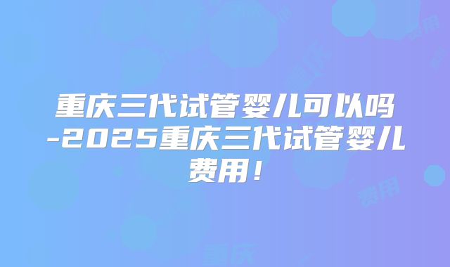 重庆三代试管婴儿可以吗-2025重庆三代试管婴儿费用!