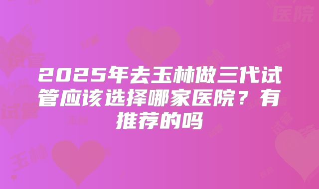 2025年去玉林做三代试管应该选择哪家医院?有推荐的吗