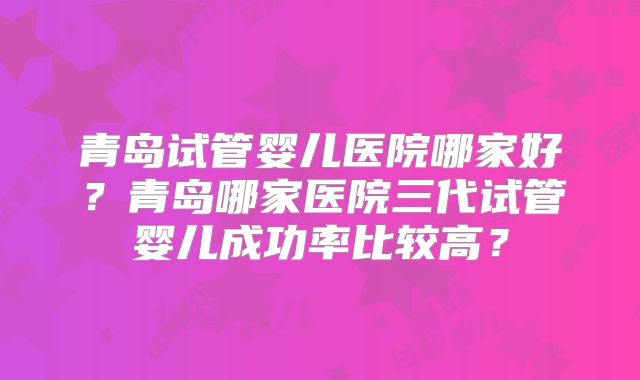 青岛试管婴儿医院哪家好?青岛哪家医院三代试管婴儿成功率比较高?
