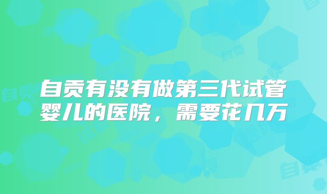 自贡有没有做第三代试管婴儿的医院，需要花几万