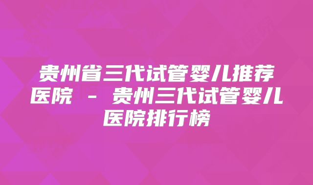 贵州省三代试管婴儿推荐医院 - 贵州三代试管婴儿医院排行榜