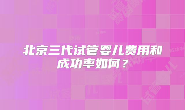 北京三代试管婴儿费用和成功率如何？