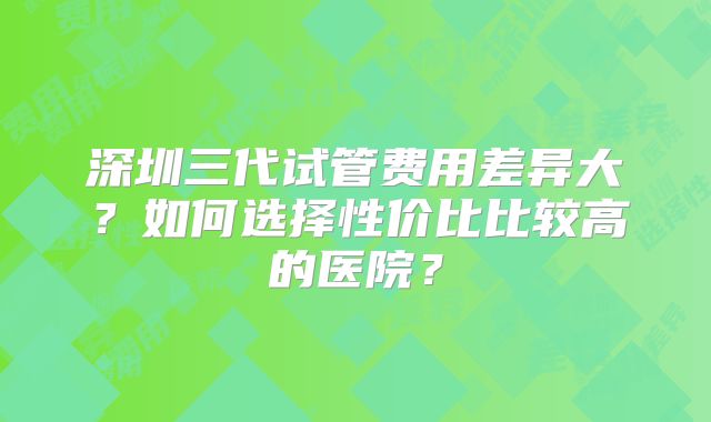 深圳三代试管费用差异大？如何选择性价比比较高的医院？