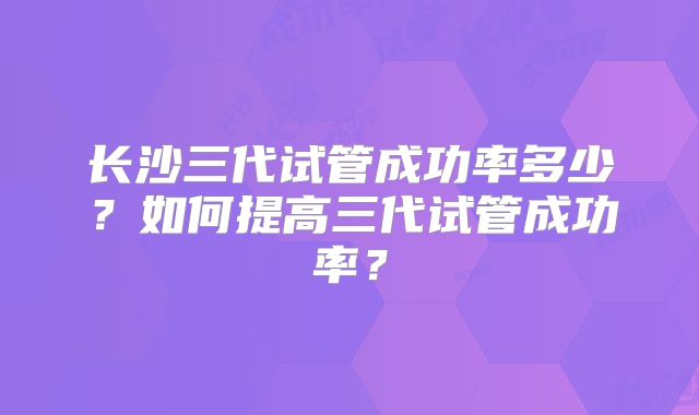 长沙三代试管成功率多少?如何提高三代试管成功率?