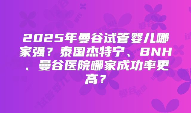 2025年曼谷试管婴儿哪家强?泰国杰特宁、BNH、曼谷医院哪家成功率更高?