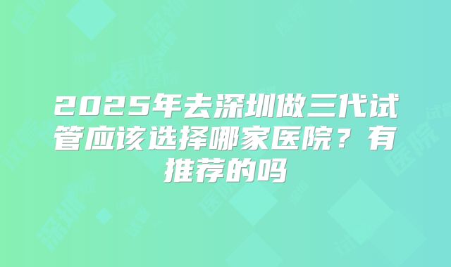 2025年去深圳做三代试管应该选择哪家医院?有推荐的吗