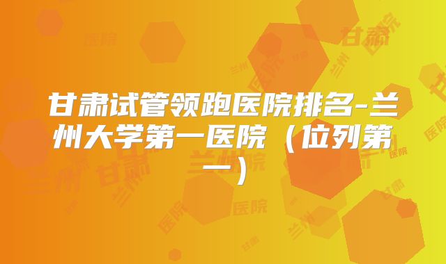 甘肃试管领跑医院排名-兰州大学第一医院（位列第一）