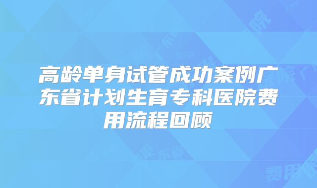 高龄单身试管成功案例广东省计划生育专科医院费用流程回顾