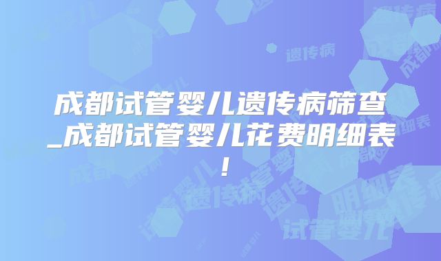 成都试管婴儿遗传病筛查_成都试管婴儿花费明细表!