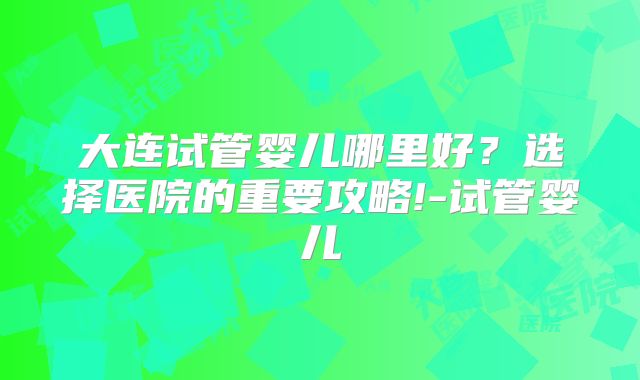 大连试管婴儿哪里好?选择医院的重要攻略!-试管婴儿