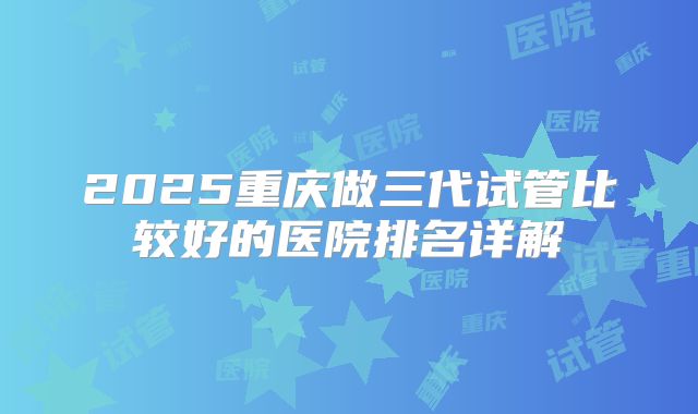 2025重庆做三代试管比较好的医院排名详解