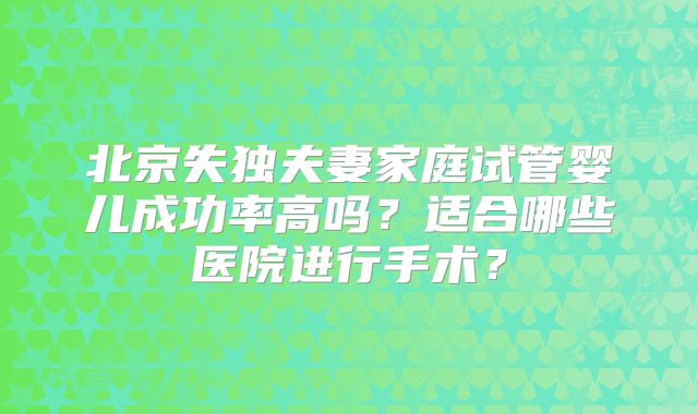 北京失独夫妻家庭试管婴儿成功率高吗?适合哪些医院进行手术?