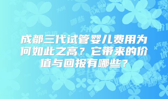 成都三代试管婴儿费用为何如此之高?它带来的价值与回报有哪些?