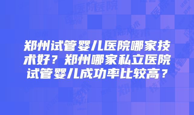 郑州试管婴儿医院哪家技术好？郑州哪家私立医院试管婴儿成功率比较高？