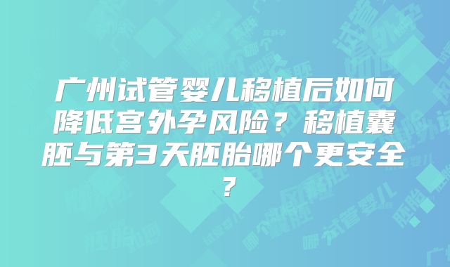 广州试管婴儿移植后如何降低宫外孕风险?移植囊胚与第3天胚胎哪个更安全?