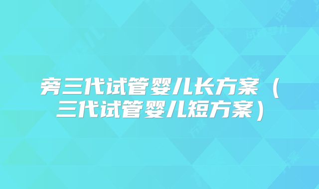 旁三代试管婴儿长方案(三代试管婴儿短方案)