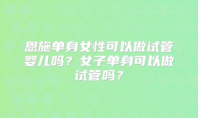恩施单身女性可以做试管婴儿吗?女子单身可以做试管吗?