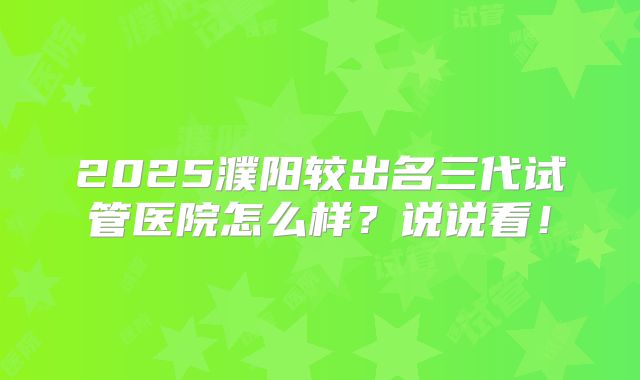 2025濮阳较出名三代试管医院怎么样?说说看!
