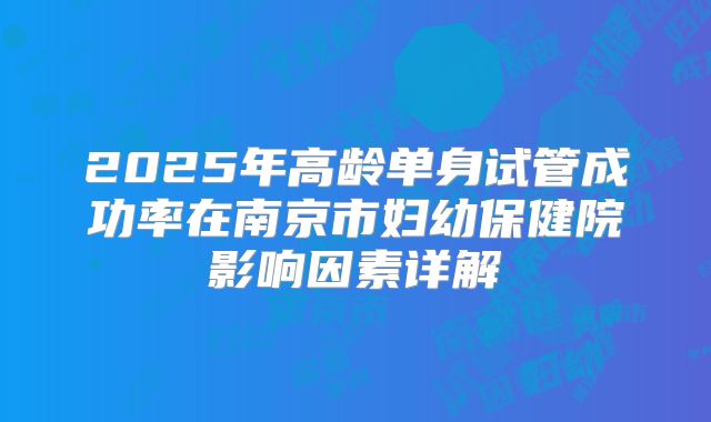 2025年高龄单身试管成功率在南京市妇幼保健院影响因素详解