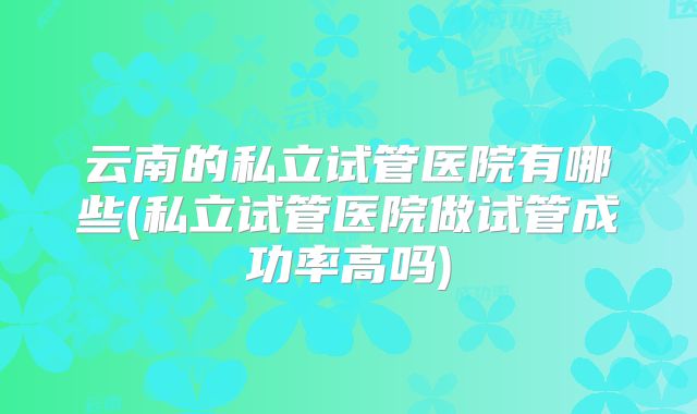 云南的私立试管医院有哪些(私立试管医院做试管成功率高吗)