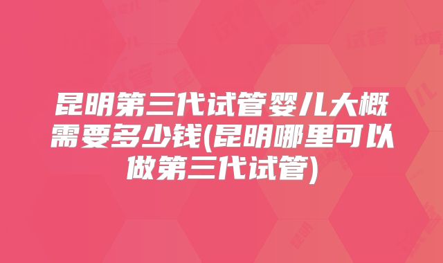 昆明第三代试管婴儿大概需要多少钱(昆明哪里可以做第三代试管)