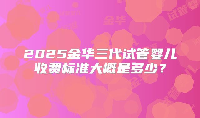 2025金华三代试管婴儿收费标准大概是多少？