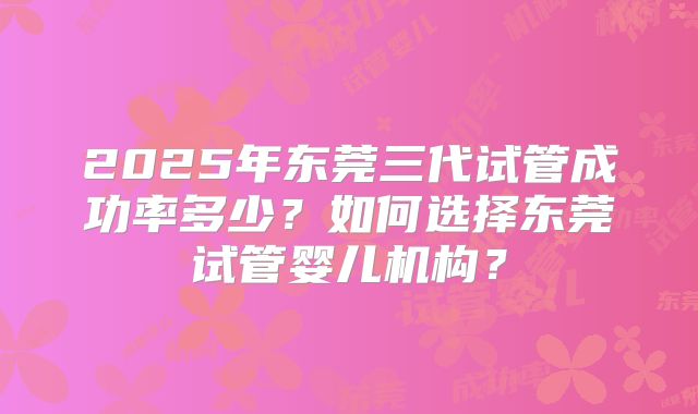 2025年东莞三代试管成功率多少?如何选择东莞试管婴儿机构?