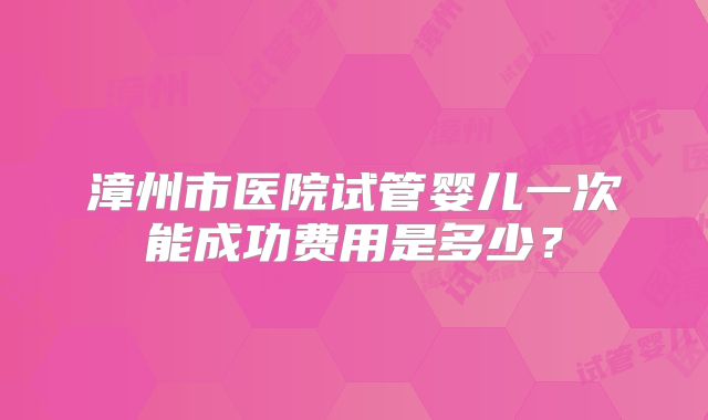 漳州市医院试管婴儿一次能成功费用是多少?