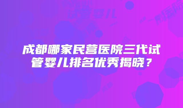 成都哪家民营医院三代试管婴儿排名优秀揭晓？