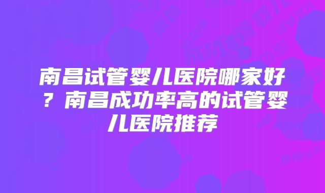 南昌试管婴儿医院哪家好?南昌成功率高的试管婴儿医院推荐