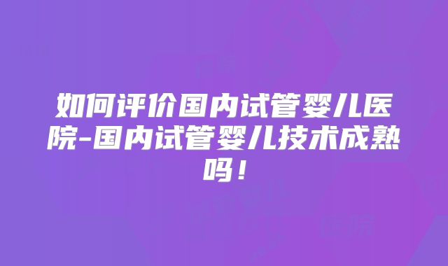 如何评价国内试管婴儿医院-国内试管婴儿技术成熟吗!