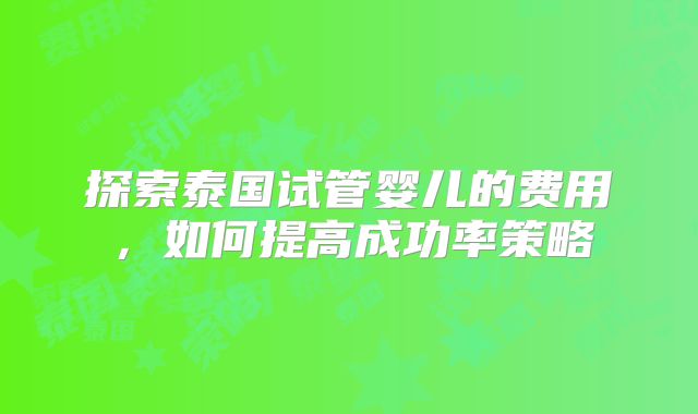 探索泰国试管婴儿的费用，如何提高成功率策略