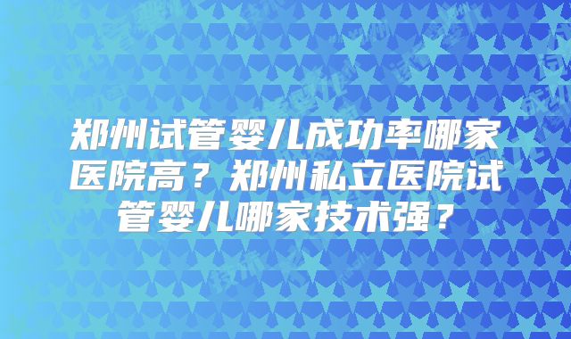 郑州试管婴儿成功率哪家医院高?郑州私立医院试管婴儿哪家技术强?