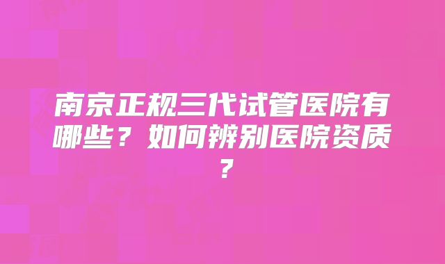 南京正规三代试管医院有哪些？如何辨别医院资质？