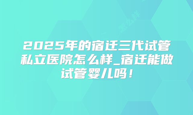 2025年的宿迁三代试管私立医院怎么样_宿迁能做试管婴儿吗！