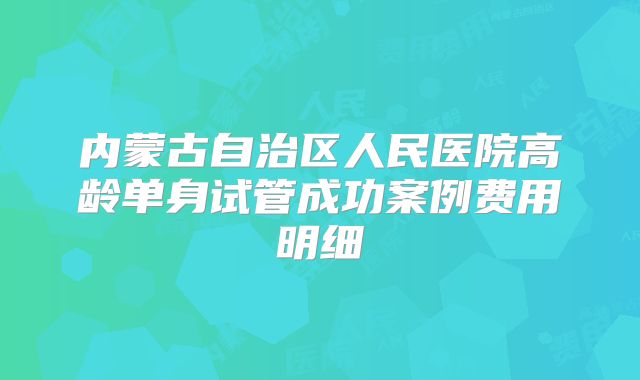 内蒙古自治区人民医院高龄单身试管成功案例费用明细