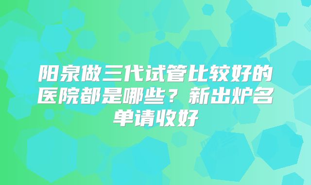 阳泉做三代试管比较好的医院都是哪些？新出炉名单请收好