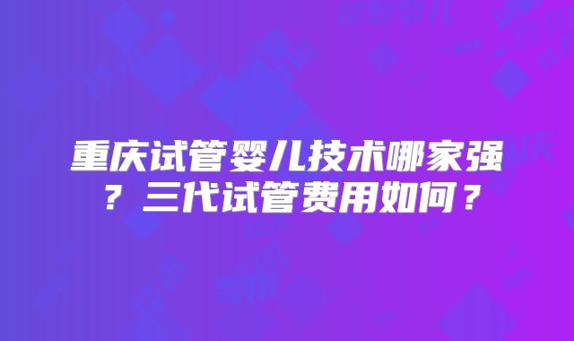重庆试管婴儿技术哪家强?三代试管费用如何?