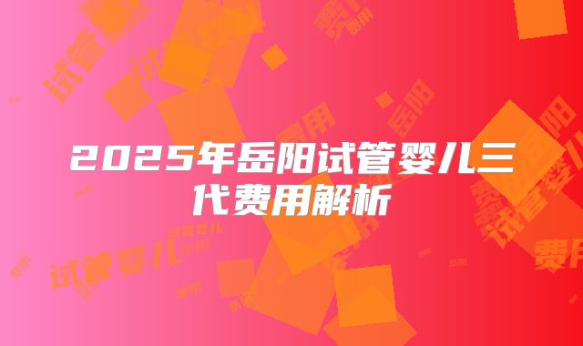 2025年岳阳试管婴儿三代费用解析