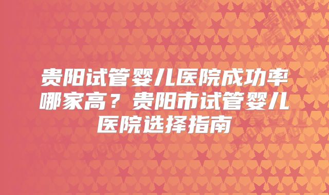 贵阳试管婴儿医院成功率哪家高?贵阳市试管婴儿医院选择指南
