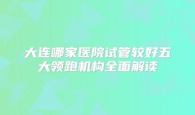 大连哪家医院试管较好五大领跑机构全面解读