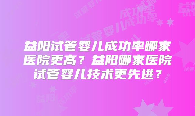 益阳试管婴儿成功率哪家医院更高?益阳哪家医院试管婴儿技术更先进?